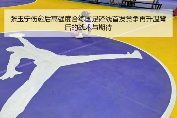 张玉宁伤愈后高强度合练国足锋线首发竞争再升温背后的战术与期待