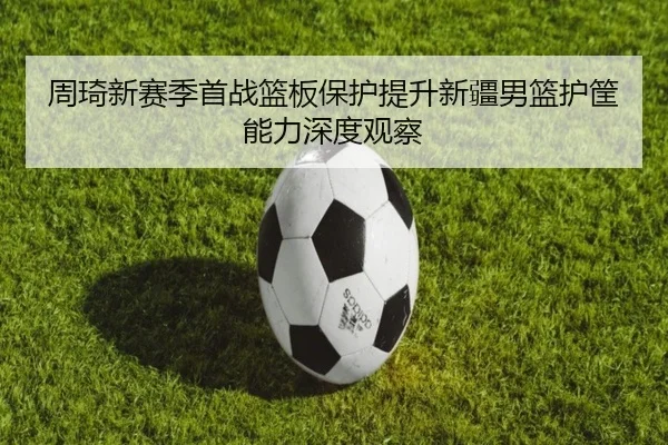 周琦新赛季首战篮板保护提升新疆男篮护筐能力深度观察